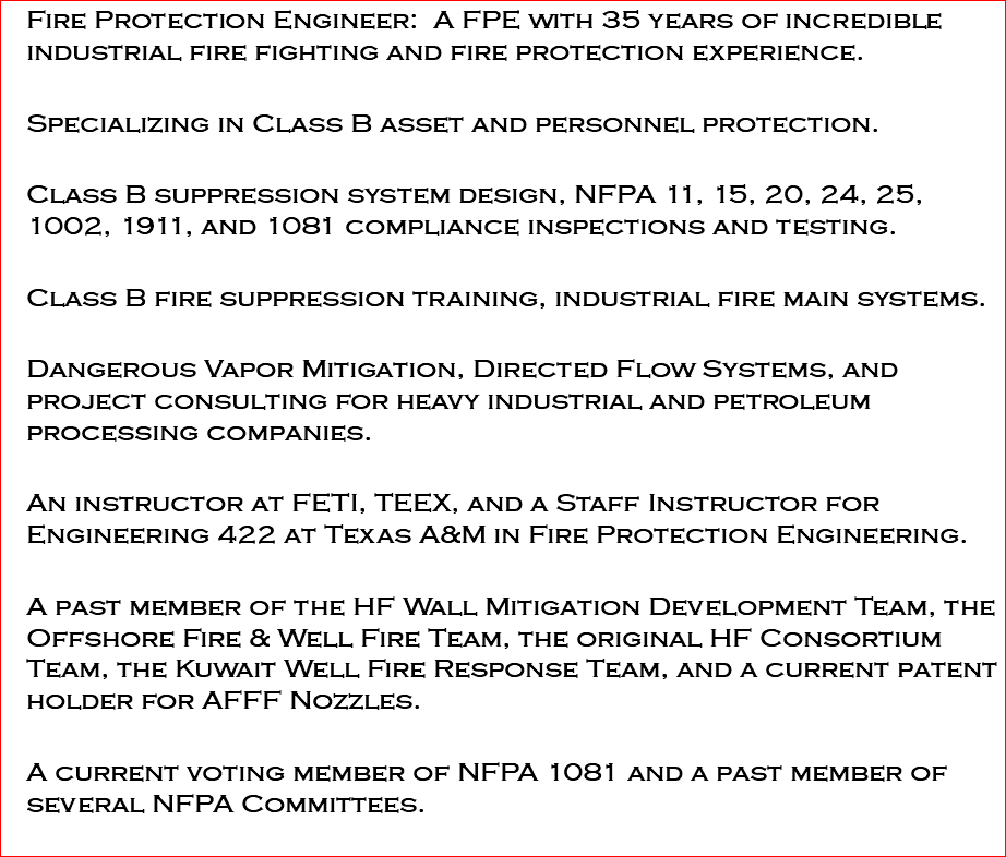 Fire Protection Engineer: A FPE with 35 years of incredible industrial fire fighting and fire protection experience. Specializing in Class B asset and personnel protection. Class B suppression system design, NFPA 11, 15, 20, 24, 25, 1002, 1911, and 1081 compliance inspections and testing. Class B fire suppression training, industrial fire main systems. Dangerous Vapor Mitigation, Directed Flow Systems, and project consulting for heavy industrial and petroleum processing companies. An instructor at FETI, TEEX, and a Staff Instructor for Engineering 422 at Texas A&M in Fire Protection Engineering. A past member of the HF Wall Mitigation Development Team, the Offshore Fire & Well Fire Team, the original HF Consortium Team, the Kuwait Well Fire Response Team, and a current patent holder for AFFF Nozzles. A current voting member of NFPA 1081 and a past member of several NFPA Committees. 